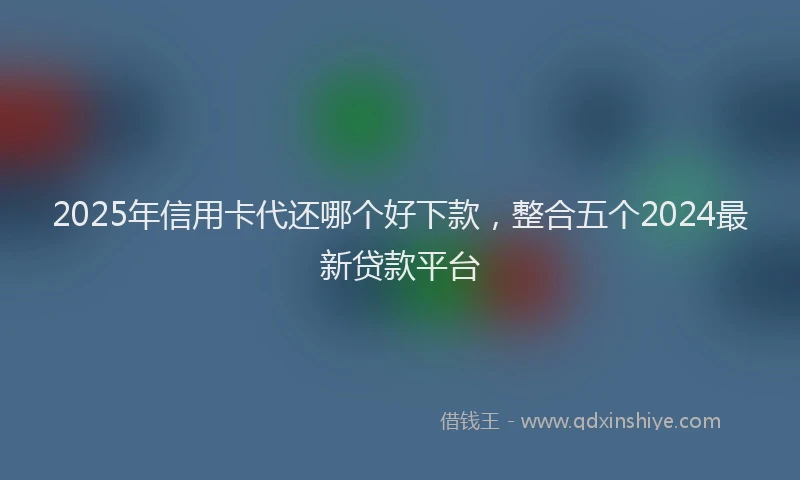 2025年信用卡代还哪个好下款，整合五个2024最新贷款平台