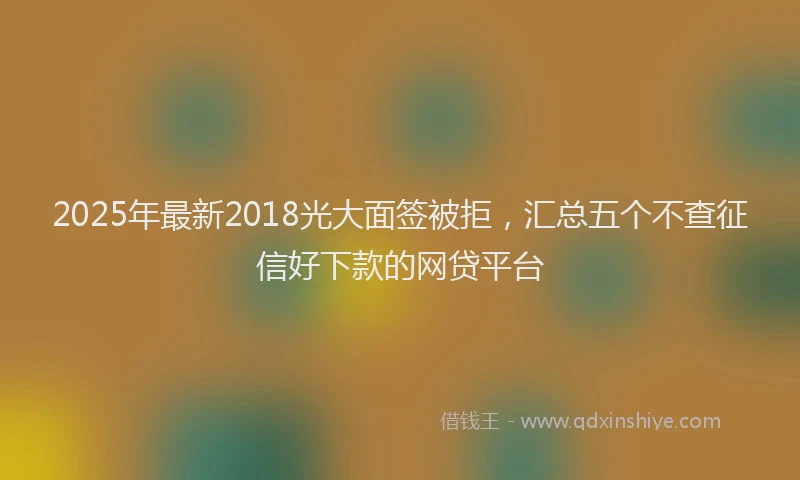 2025年最新2018光大面签被拒，汇总五个不查征信好下款的网贷平台