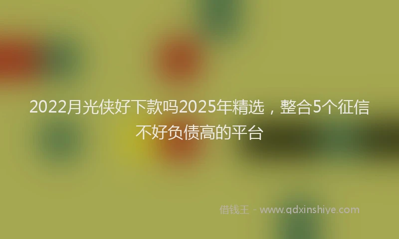 2022月光侠好下款吗2025年精选，整合5个征信不好负债高的平台