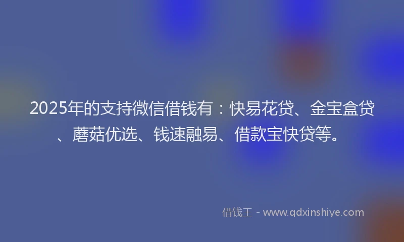 2025年的支持微信借钱有：快易花贷、金宝盒贷、蘑菇优选、钱速融易、借款宝快贷等。
