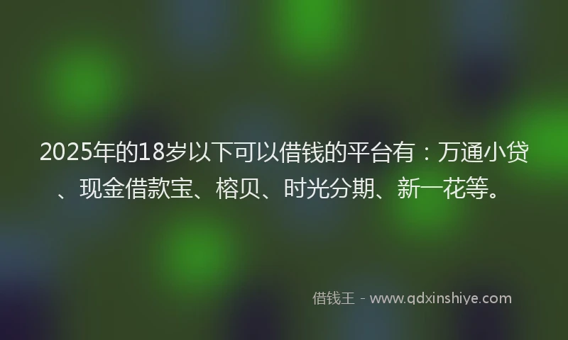 2025年的18岁以下可以借钱的平台有：万通小贷、现金借款宝、榕贝、时光分期、新一花等。