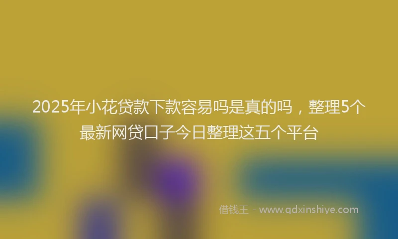 2025年小花贷款下款容易吗是真的吗，整理5个最新网贷口子今日整理这五个平台