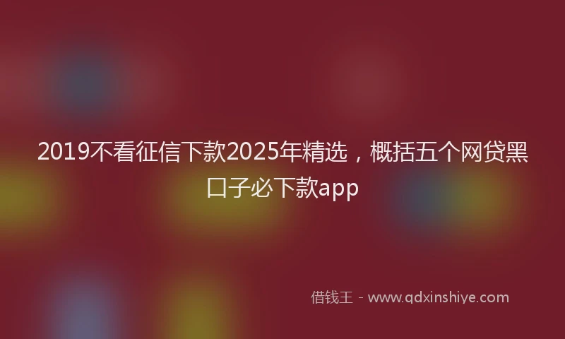 2019不看征信下款2025年精选，概括五个网贷黑口子必下款app