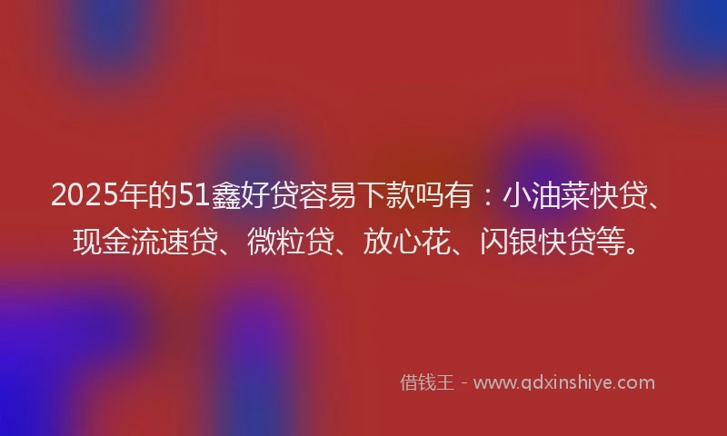 2025年的51鑫好贷容易下款吗有：小油菜快贷、现金流速贷、微粒贷、放心花、闪银快贷等。
