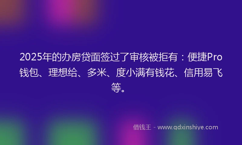 2025年的办房贷面签过了审核被拒有：便捷Pro钱包、理想给、多米、度小满有钱花、信用易飞等。