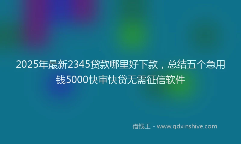 2025年最新2345贷款哪里好下款，总结五个急用钱5000快审快贷无需征信软件