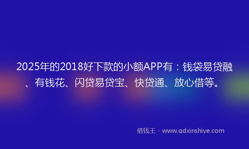 2025年的2018好下款的小额APP有：钱袋易贷融、有钱花、闪贷易贷宝、快贷通、放心借等。