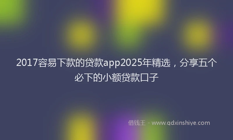 2017容易下款的贷款app2025年精选，分享五个必下的小额贷款口子