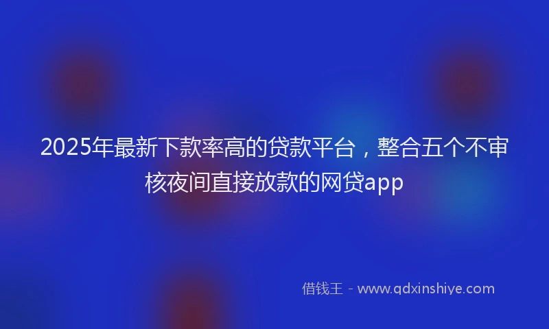 2025年最新下款率高的贷款平台，整合五个不审核夜间直接放款的网贷app