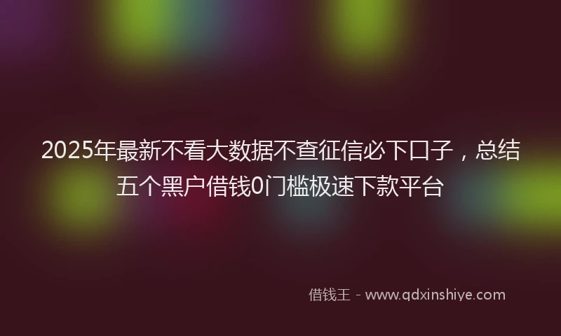 2025年最新不看大数据不查征信必下口子，总结五个黑户借钱0门槛极速下款平台