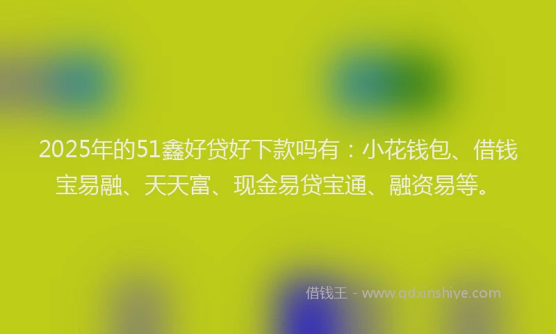 2025年的51鑫好贷好下款吗有：小花钱包、借钱宝易融、天天富、现金易贷宝通、融资易等。