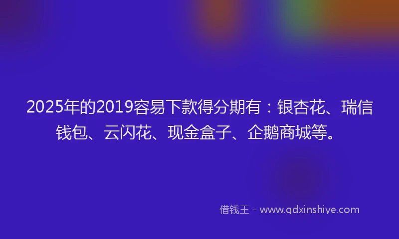 2025年的2019容易下款得分期有：银杏花、瑞信钱包、云闪花、现金盒子、企鹅商城等。