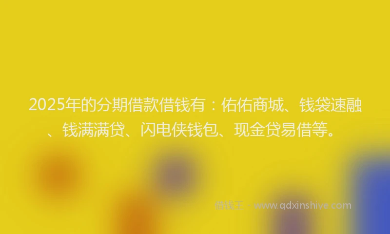 2025年的分期借款借钱有：佑佑商城、钱袋速融、钱满满贷、闪电侠钱包、现金贷易借等。