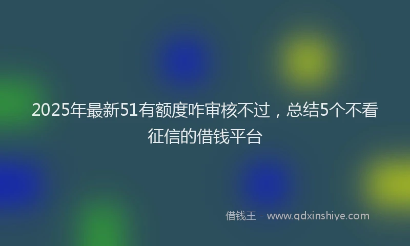 2025年最新51有额度咋审核不过，总结5个不看征信的借钱平台