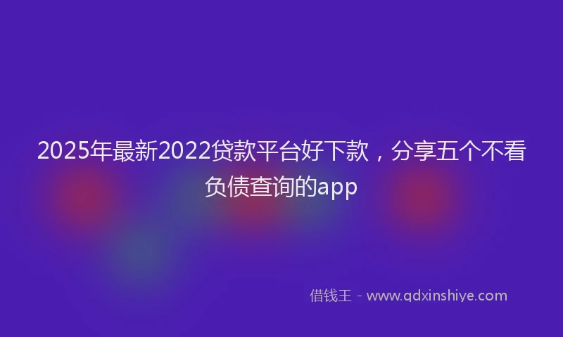 2025年最新2022贷款平台好下款，分享五个不看负债查询的app