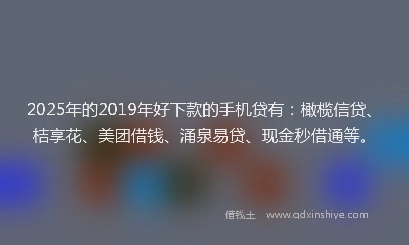 2025年的2019年好下款的手机贷有：橄榄信贷、桔享花、美团借钱、涌泉易贷、现金秒借通等。