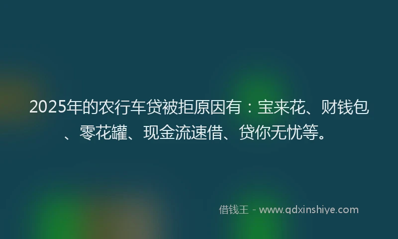 2025年的农行车贷被拒原因有：宝来花、财钱包、零花罐、现金流速借、贷你无忧等。