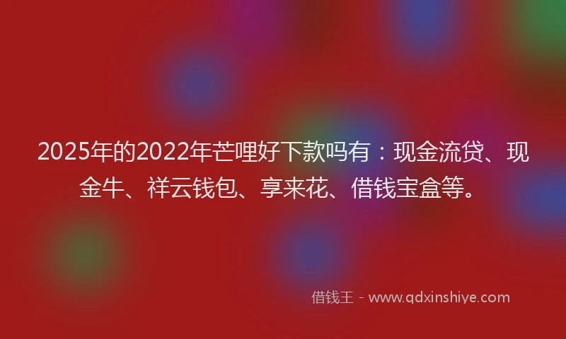 2025年的2022年芒哩好下款吗有：现金流贷、现金牛、祥云钱包、享来花、借钱宝盒等。