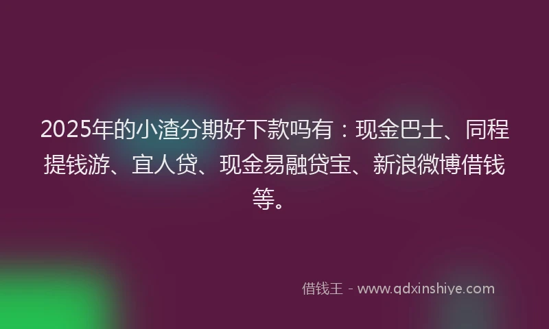 2025年的小渣分期好下款吗有：现金巴士、同程提钱游、宜人贷、现金易融贷宝、新浪微博借钱等。