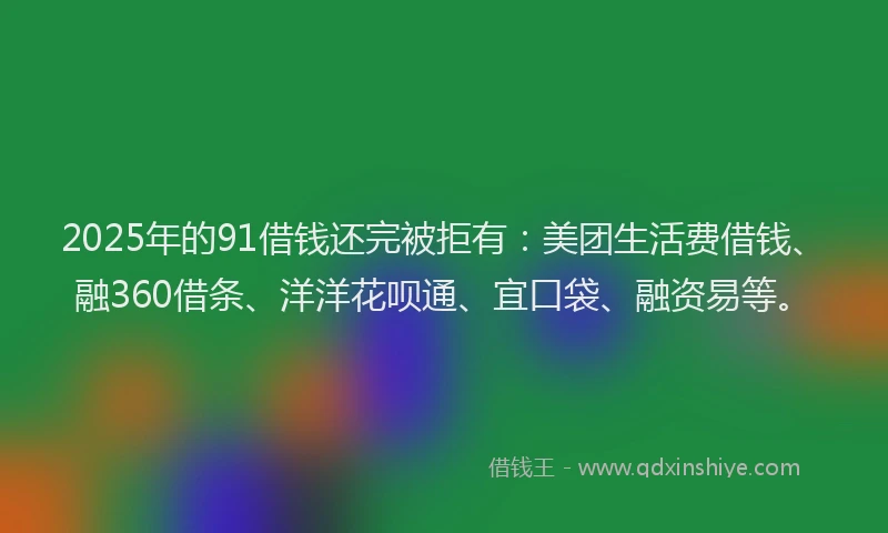 2025年的91借钱还完被拒有：美团生活费借钱、融360借条、洋洋花呗通、宜口袋、融资易等。
