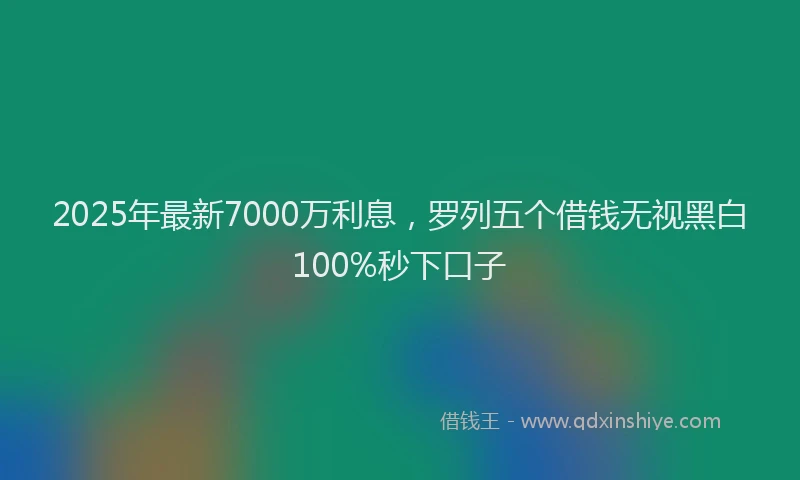 2025年最新7000万利息，罗列五个借钱无视黑白100%秒下口子