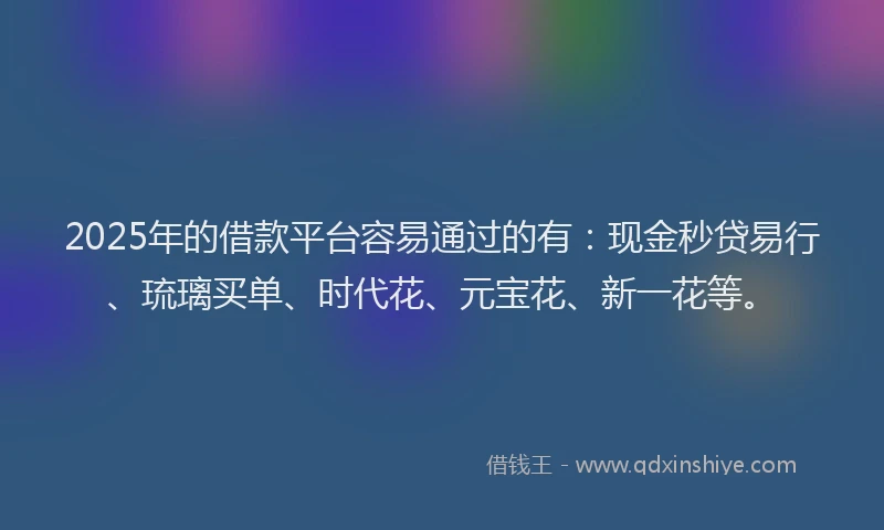 2025年的借款平台容易通过的有：现金秒贷易行、琉璃买单、时代花、元宝花、新一花等。
