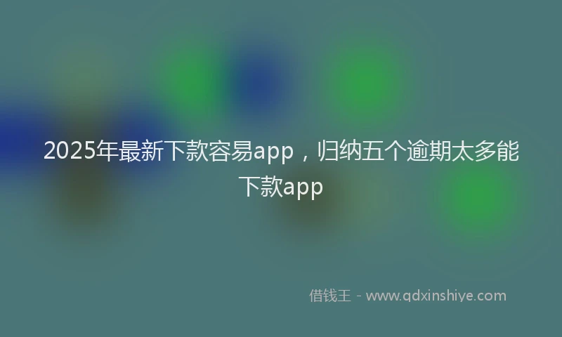 2025年最新下款容易app，归纳五个逾期太多能下款app