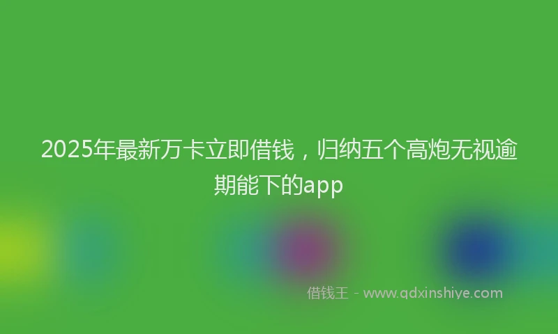 2025年最新万卡立即借钱，归纳五个高炮无视逾期能下的app