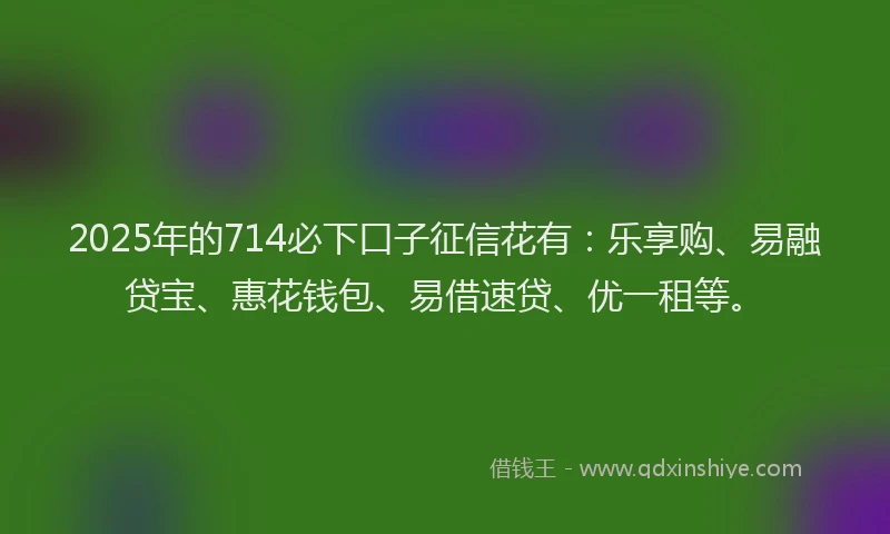 2025年的714必下口子征信花有：乐享购、易融贷宝、惠花钱包、易借速贷、优一租等。