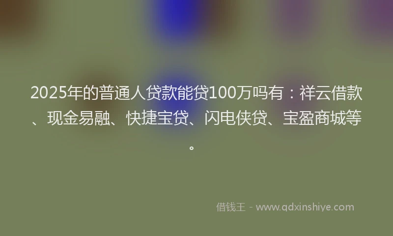 2025年的普通人贷款能贷100万吗有：祥云借款、现金易融、快捷宝贷、闪电侠贷、宝盈商城等。