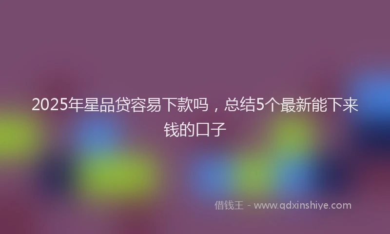2025年星品贷容易下款吗，总结5个最新能下来钱的口子