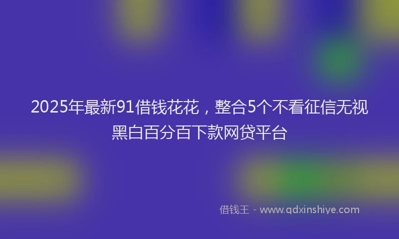 2025年最新91借钱花花，整合5个不看征信无视黑白百分百下款网贷平台
