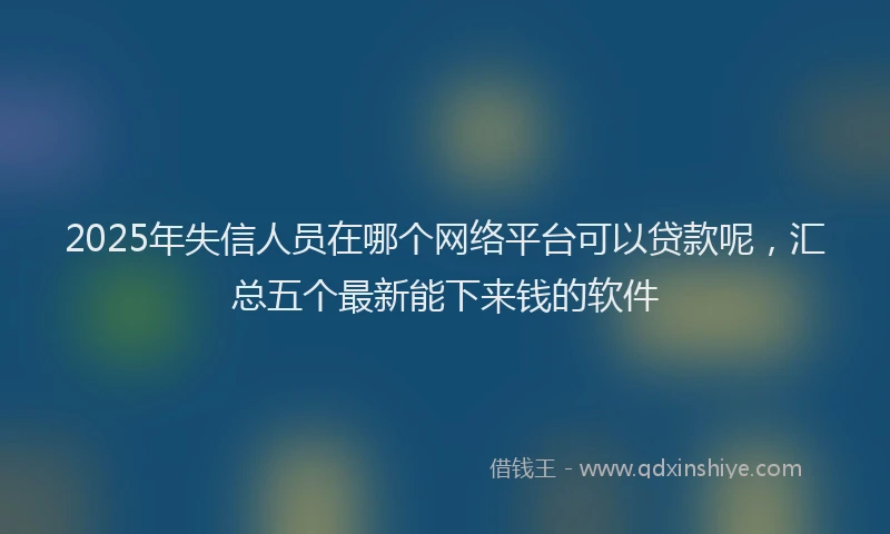 2025年失信人员在哪个网络平台可以贷款呢，汇总五个最新能下来钱的软件