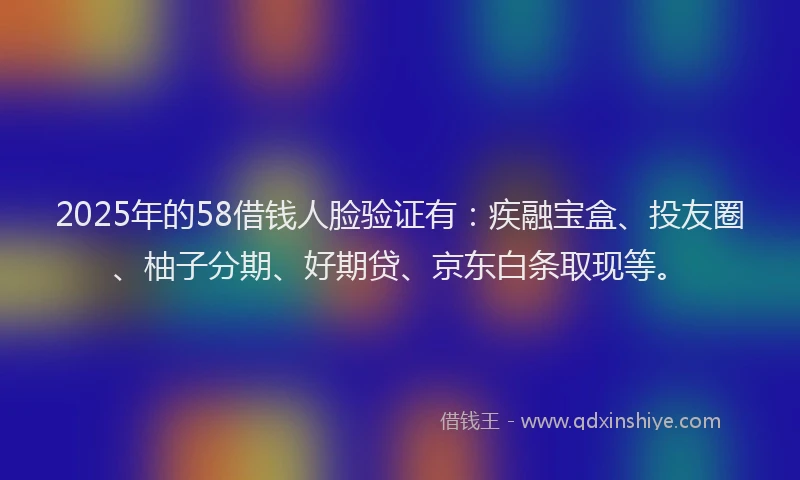 2025年的58借钱人脸验证有：疾融宝盒、投友圈、柚子分期、好期贷、京东白条取现等。