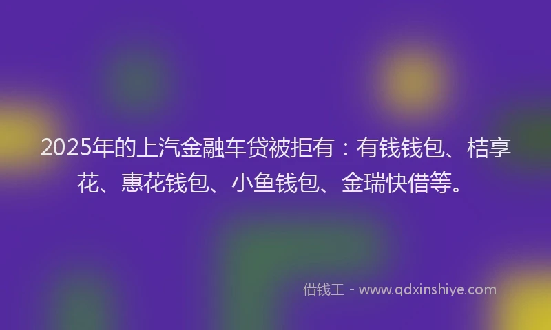 2025年的上汽金融车贷被拒有：有钱钱包、桔享花、惠花钱包、小鱼钱包、金瑞快借等。