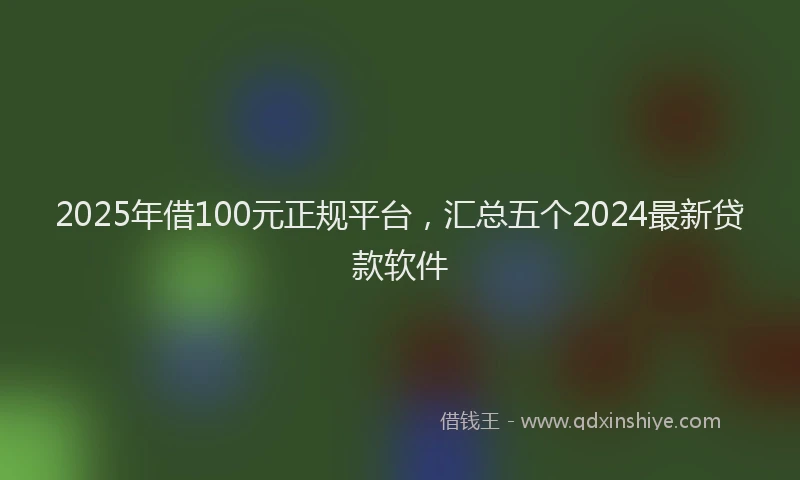 2025年借100元正规平台，汇总五个2024最新贷款软件