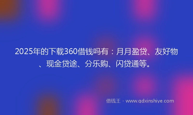 2025年的下载360借钱吗有：月月盈贷、友好物、现金贷途、分乐购、闪贷通等。