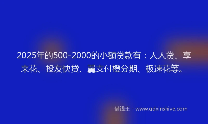 2025年的500-2000的小额贷款有：人人贷、享来花、投友快贷、翼支付橙分期、极速花等。