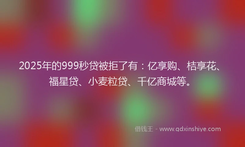 2025年的999秒贷被拒了有：亿享购、桔享花、福星贷、小麦粒贷、千亿商城等。