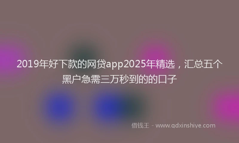2019年好下款的网贷app2025年精选，汇总五个黑户急需三万秒到的的口子