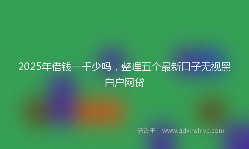 2025年借钱一千少吗，整理五个最新口子无视黑白户网贷