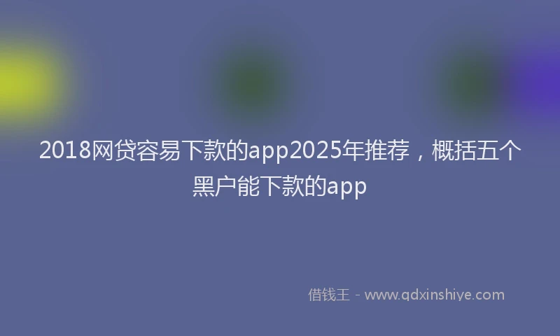 2018网贷容易下款的app2025年推荐，概括五个黑户能下款的app