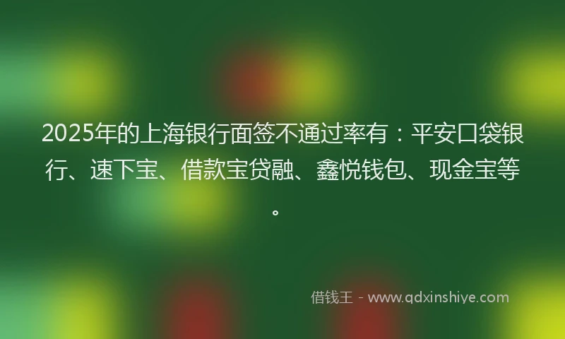 2025年的上海银行面签不通过率有：平安口袋银行、速下宝、借款宝贷融、鑫悦钱包、现金宝等。