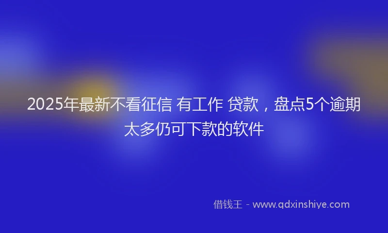 2025年最新不看征信 有工作 贷款，盘点5个逾期太多仍可下款的软件