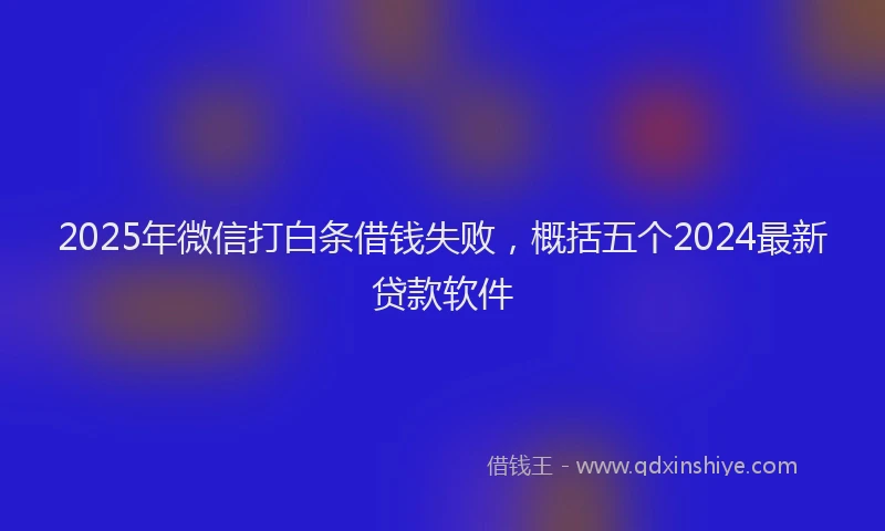 2025年微信打白条借钱失败，概括五个2024最新贷款软件