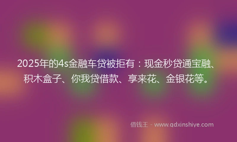 2025年的4s金融车贷被拒有：现金秒贷通宝融、积木盒子、你我贷借款、享来花、金银花等。