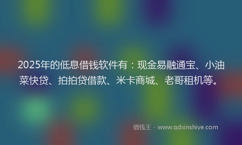 2025年的低息借钱软件有：现金易融通宝、小油菜快贷、拍拍贷借款、米卡商城、老哥租机等。