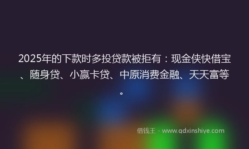 2025年的下款时多投贷款被拒有：现金侠快借宝、随身贷、小赢卡贷、中原消费金融、天天富等。