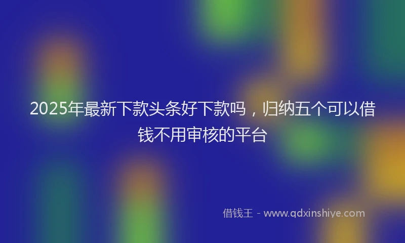 2025年最新下款头条好下款吗，归纳五个可以借钱不用审核的平台