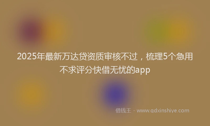 2025年最新万达贷资质审核不过，梳理5个急用不求评分快借无忧的app
